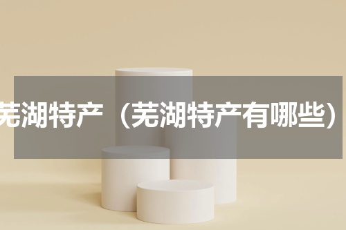 芜湖特产（芜湖特产有哪些）
