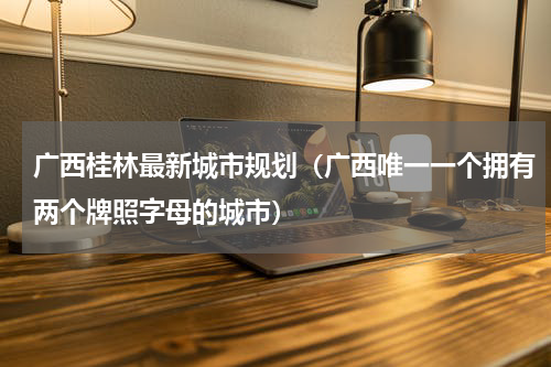 广西桂林最新城市规划（广西唯一一个拥有两个牌照字母的城市）
