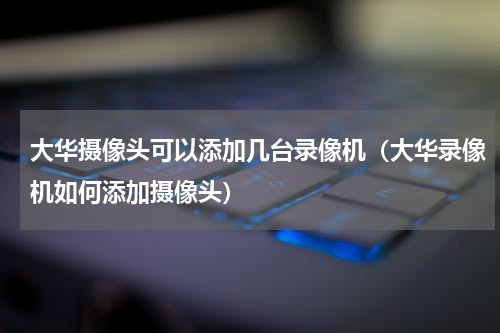 大华摄像头可以添加几台录像机（大华录像机如何添加摄像头）