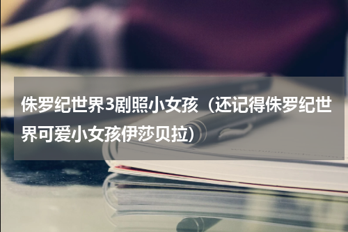 侏罗纪世界3剧照小女孩（还记得侏罗纪世界可爱小女孩伊莎贝拉）
