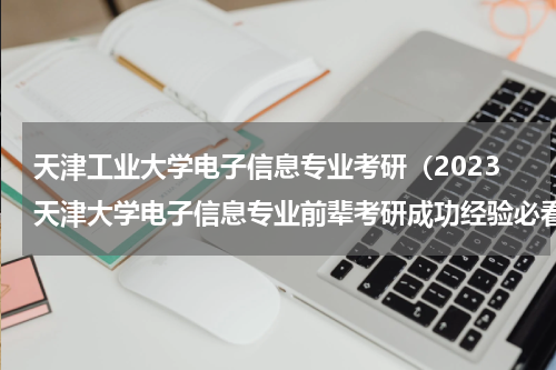 天津工业大学电子信息专业考研（2023天津大学电子信息专业前辈考研成功经验必看分享）