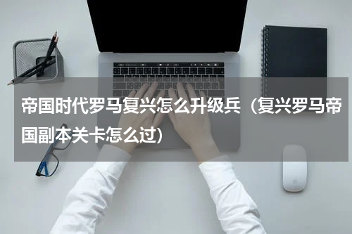 帝国时代罗马复兴怎么升级兵（复兴罗马帝国副本关卡怎么过）