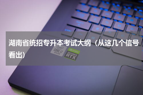 湖南省统招专升本考试大纲（从这几个信号看出）