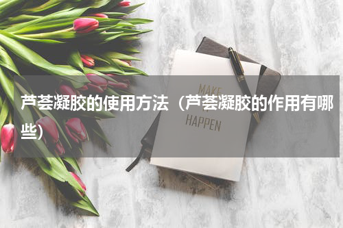 芦荟凝胶的使用方法（芦荟凝胶的作用有哪些）