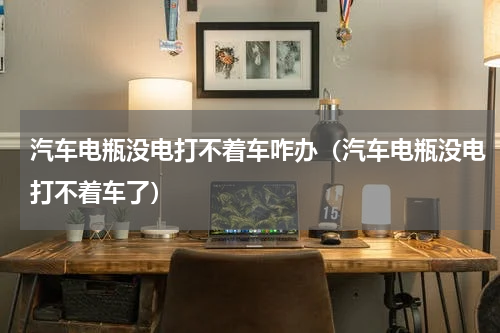 汽车电瓶没电打不着车咋办（汽车电瓶没电打不着车了）