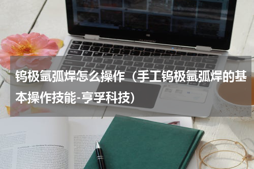 钨极氩弧焊怎么操作（手工钨极氩弧焊的基本操作技能-亨孚科技）
