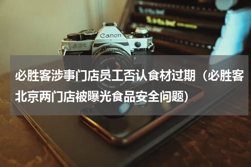必胜客涉事门店员工否认食材过期（必胜客北京两门店被曝光食品安全问题）