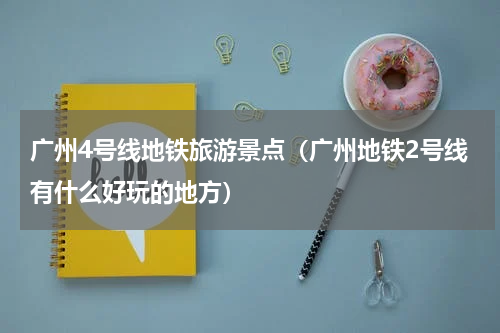 广州4号线地铁旅游景点（广州地铁2号线有什么好玩的地方）
