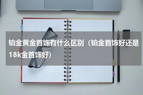 铂金黄金首饰有什么区别（铂金首饰好还是18k金首饰好）