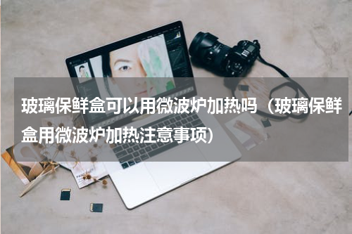 玻璃保鲜盒可以用微波炉加热吗（玻璃保鲜盒用微波炉加热注意事项）