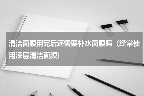 清洁面膜用完后还需要补水面膜吗（经常使用深层清洁面膜）