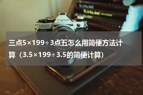 三点5×199÷3点五怎么用简便方法计算（3.5×199÷3.5的简便计算）