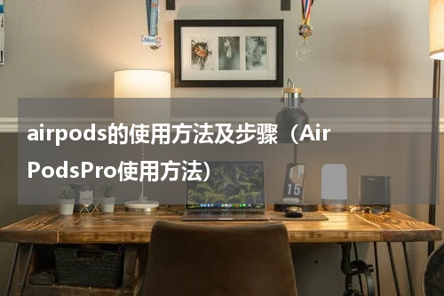 airpods的使用方法及步骤（AirPodsPro使用方法）