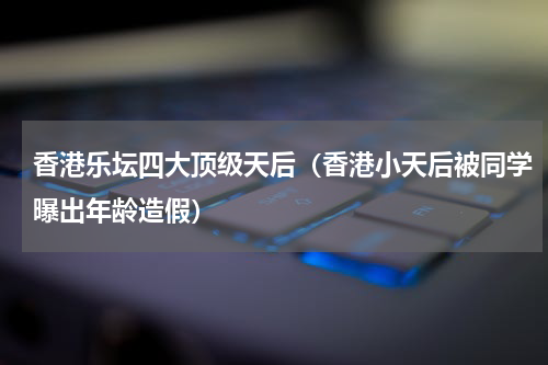 香港乐坛四大顶级天后（香港小天后被同学曝出年龄造假）