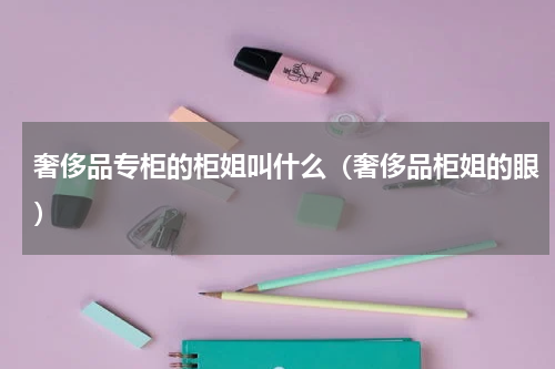 奢侈品专柜的柜姐叫什么（奢侈品柜姐的眼）