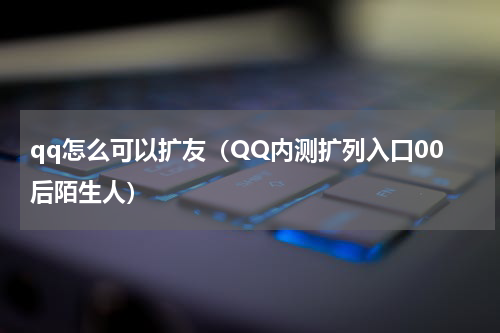 qq怎么可以扩友（QQ内测扩列入口00后陌生人）