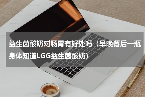 益生菌酸奶对肠胃有好处吗（早晚餐后一瓶身体知道LGG益生菌酸奶）