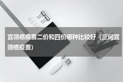 宫颈癌疫苗二价和四价哪种比较好（三问宫颈癌疫苗）