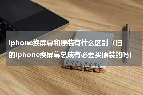 iphone换屏幕和原装有什么区别（旧的iphone换屏幕总成有必要买原装的吗）