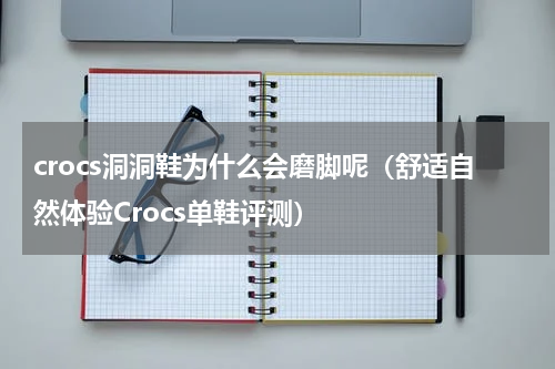 crocs洞洞鞋为什么会磨脚呢（舒适自然体验Crocs单鞋评测）