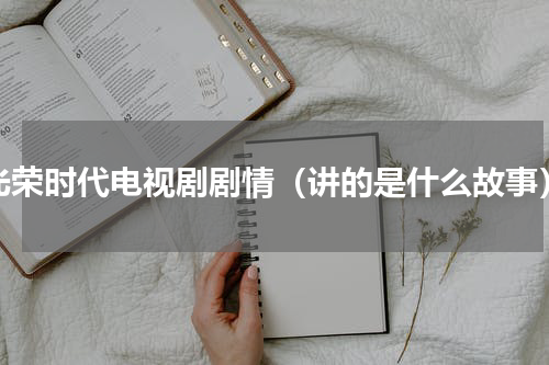 光荣时代电视剧剧情（讲的是什么故事）