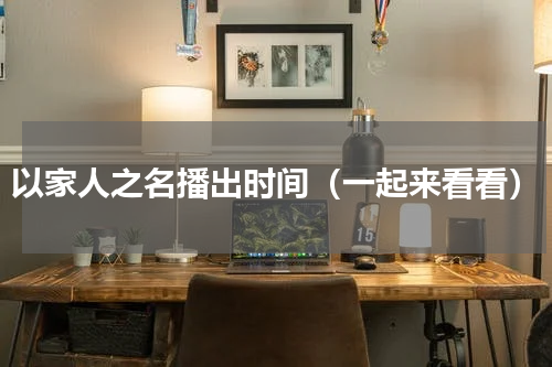 以家人之名播出时间（一起来看看）