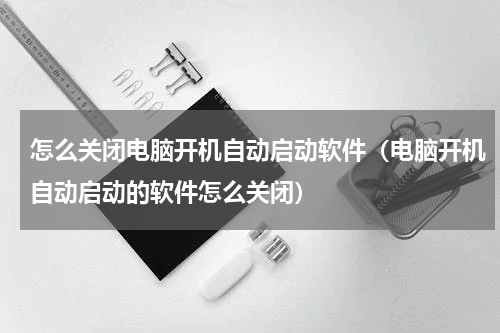 怎么关闭电脑开机自动启动软件（电脑开机自动启动的软件怎么关闭）