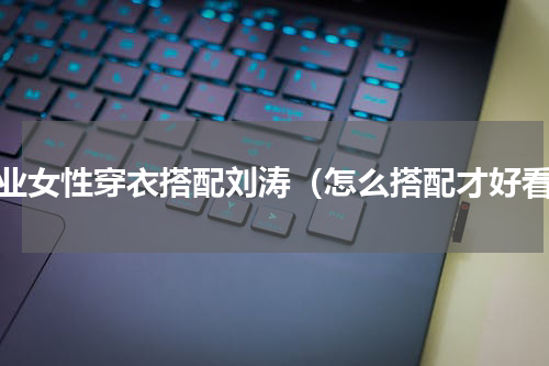 职业女性穿衣搭配刘涛（怎么搭配才好看）