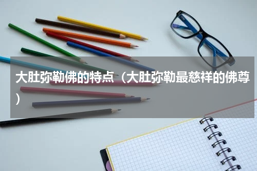 大肚弥勒佛的特点（大肚弥勒最慈祥的佛尊）