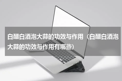 白醋白酒泡大蒜的功效与作用（白醋白酒泡大蒜的功效与作用有哪些）