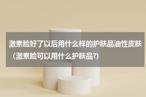 激素脸好了以后用什么样的护肤品油性皮肤（激素脸可以用什么护肤品?）