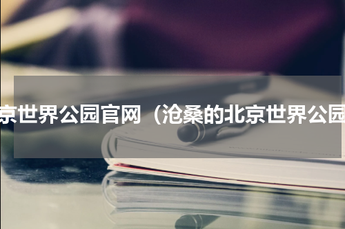 北京世界公园官网（沧桑的北京世界公园）