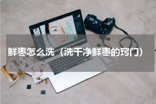 鲜枣怎么洗（洗干净鲜枣的窍门）