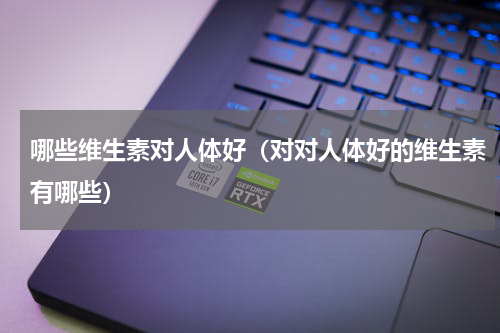 哪些维生素对人体好（对对人体好的维生素有哪些）