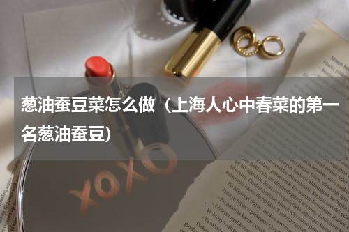 葱油蚕豆菜怎么做（上海人心中春菜的第一名葱油蚕豆）