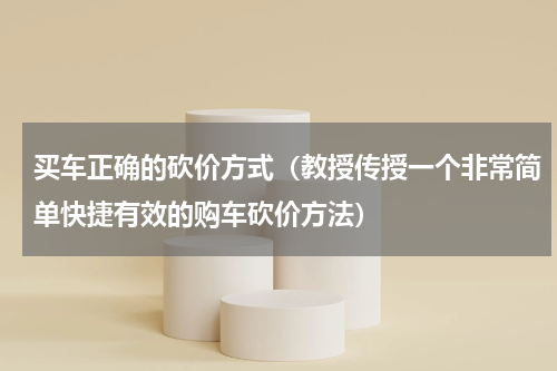买车正确的砍价方式（教授传授一个非常简单快捷有效的购车砍价方法）