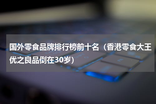 国外零食品牌排行榜前十名（香港零食大王优之良品倒在30岁）
