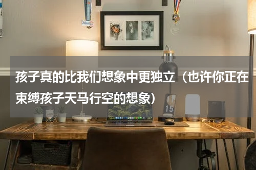 孩子真的比我们想象中更独立（也许你正在束缚孩子天马行空的想象）