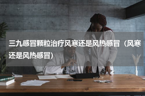 三九感冒颗粒治疗风寒还是风热感冒（风寒还是风热感冒）