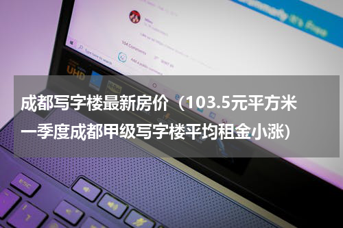 成都写字楼最新房价（103.5元平方米一季度成都甲级写字楼平均租金小涨）