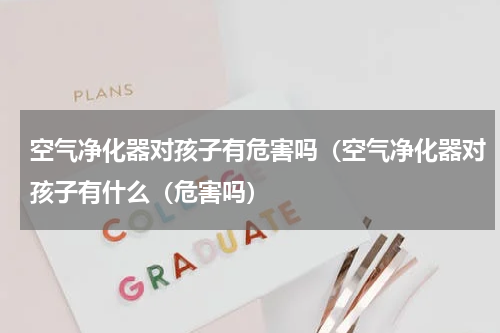 空气净化器对孩子有危害吗（空气净化器对孩子有什么（危害吗）