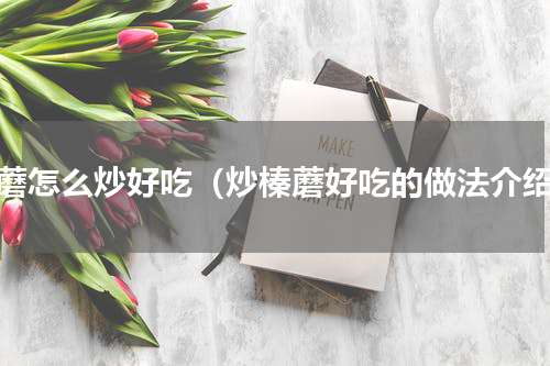 榛蘑怎么炒好吃（炒榛蘑好吃的做法介绍）