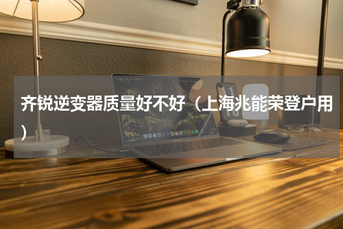 齐锐逆变器质量好不好（上海兆能荣登户用）