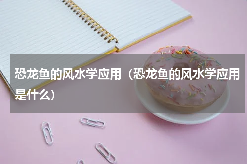 恐龙鱼的风水学应用（恐龙鱼的风水学应用是什么）