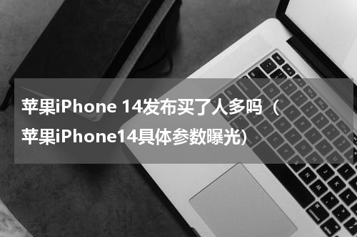 苹果iPhone 14发布买了人多吗（苹果iPhone14具体参数曝光）