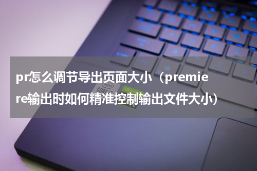 pr怎么调节导出页面大小（premiere输出时如何精准控制输出文件大小）