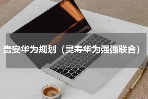 贵安华为规划（灵寿华为强强联合）
