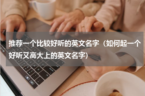 推荐一个比较好听的英文名字（如何起一个好听又高大上的英文名字）