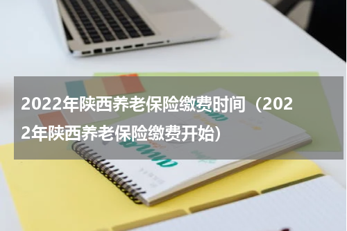 2022年陕西养老保险缴费时间（2022年陕西养老保险缴费开始）