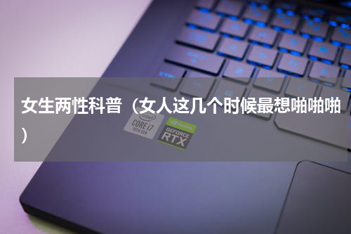 女生两性科普（女人这几个时候最想啪啪啪）